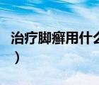 治疗脚癣用什么药最好（脚癣用什么药膏最好）