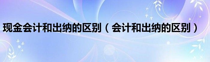 现金会计和出纳的区别（会计和出纳的区别）