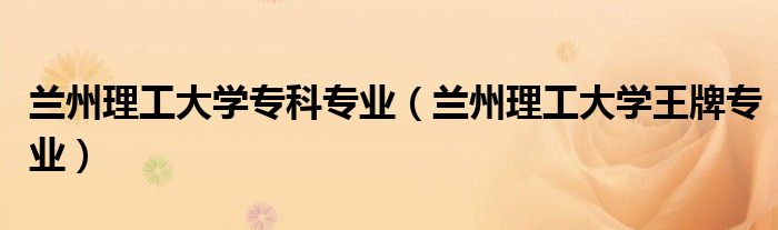 兰州理工大学专科专业（兰州理工大学王牌专业）