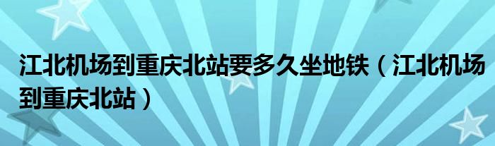 江北机场到重庆北站要多久坐地铁（江北机场到重庆北站）
