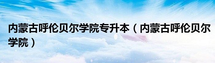 内蒙古呼伦贝尔学院专升本（内蒙古呼伦贝尔学院）