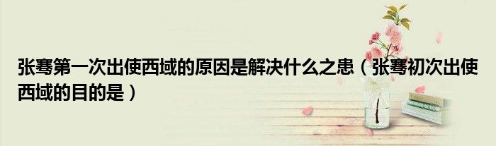 张骞第一次出使西域的原因是解决什么之患（张骞初次出使西域的目的是）