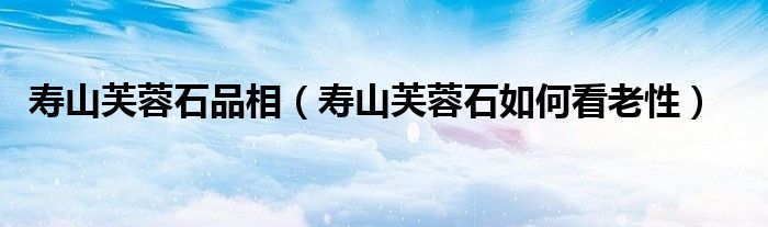 寿山芙蓉石品相（寿山芙蓉石如何看老性）