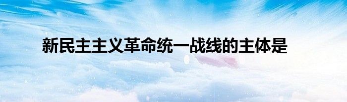 新民主主义革命统一战线的主体是