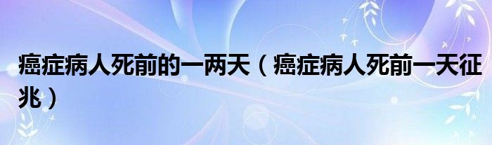 癌症病人死前的一两天（癌症病人死前一天征兆）