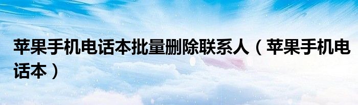 苹果手机电话本批量删除联系人（苹果手机电话本）