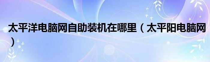 太平洋电脑网自助装机在哪里（太平阳电脑网）