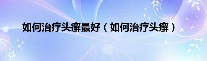 如何治疗头癣最好（如何治疗头癣）