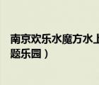 南京欢乐水魔方水上主题乐园价格（南京欢乐水魔方水上主题乐园）
