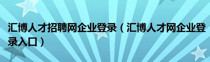 汇博人才招聘网企业登录（汇博人才网企业登录入口）