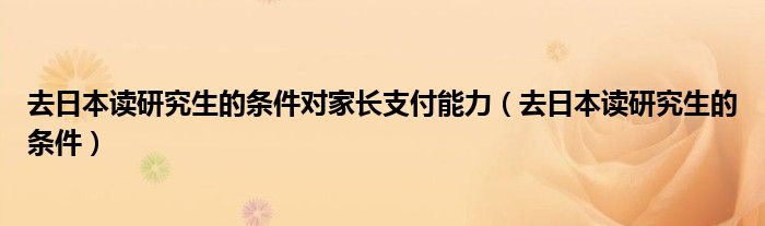 去日本读研究生的条件对家长支付能力（去日本读研究生的条件）