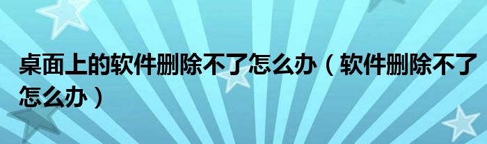 桌面上的软件删除不了怎么办（软件删除不了怎么办）