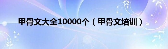 甲骨文大全10000个（甲骨文培训）