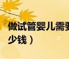 做试管婴儿需要多少钱呢（做试管婴儿需要多少钱）