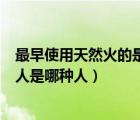 最早使用天然火的是元谋人还是北京人（最早使用天然火的人是哪种人）
