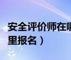 安全评价师在哪里报名培训（安全评价师在哪里报名）