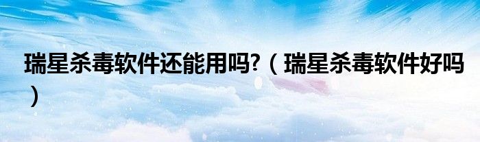 瑞星杀毒软件还能用吗?（瑞星杀毒软件好吗）