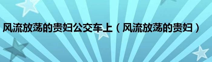 风流放荡的贵妇公交车上（风流放荡的贵妇）