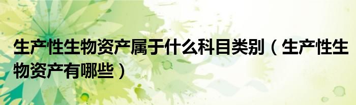 生产性生物资产属于什么科目类别（生产性生物资产有哪些）
