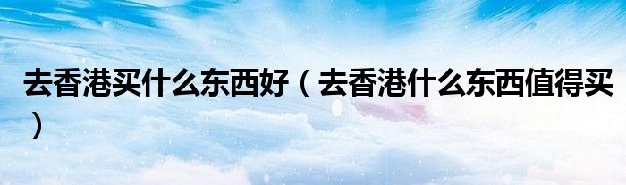 去香港买什么东西好（去香港什么东西值得买）