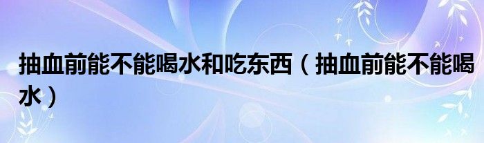 抽血前能不能喝水和吃东西（抽血前能不能喝水）