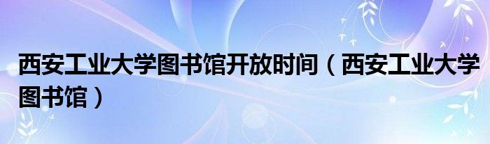 西安工业大学图书馆开放时间（西安工业大学图书馆）