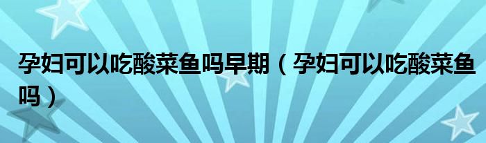 孕妇可以吃酸菜鱼吗早期（孕妇可以吃酸菜鱼吗）