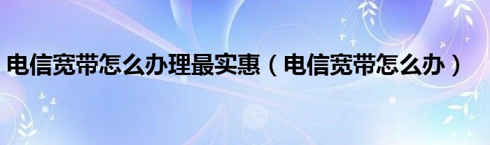 电信宽带怎么办理最实惠（电信宽带怎么办）