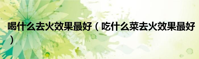 喝什么去火效果最好（吃什么菜去火效果最好）