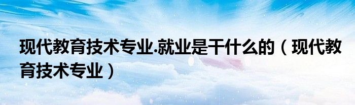 现代教育技术专业.就业是干什么的（现代教育技术专业）