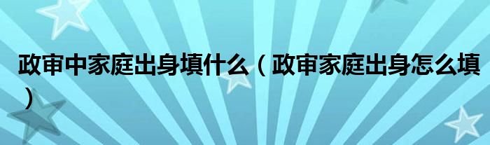 政审中家庭出身填什么（政审家庭出身怎么填）