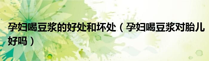 孕妇喝豆浆的好处和坏处（孕妇喝豆浆对胎儿好吗）