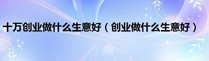 十万创业做什么生意好（创业做什么生意好）