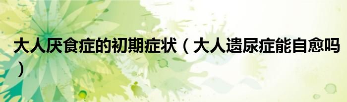 大人厌食症的初期症状（大人遗尿症能自愈吗）