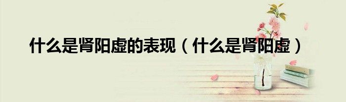 什么是肾阳虚的表现（什么是肾阳虚）