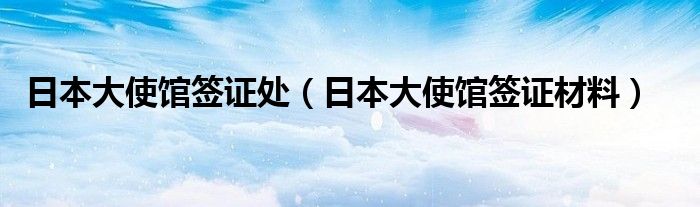 日本大使馆签证处（日本大使馆签证材料）