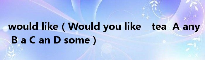 would like（Would you like _ tea  A any B a C an D some）
