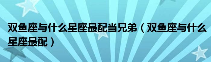 双鱼座与什么星座最配当兄弟（双鱼座与什么星座最配）