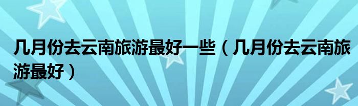 几月份去云南旅游最好一些（几月份去云南旅游最好）