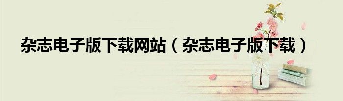 杂志电子版下载网站（杂志电子版下载）