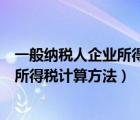 一般纳税人企业所得税计算方法举例说明（一般纳税人企业所得税计算方法）