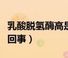 乳酸脱氢酶高是怎么了（乳酸脱氢酶升高怎么回事）