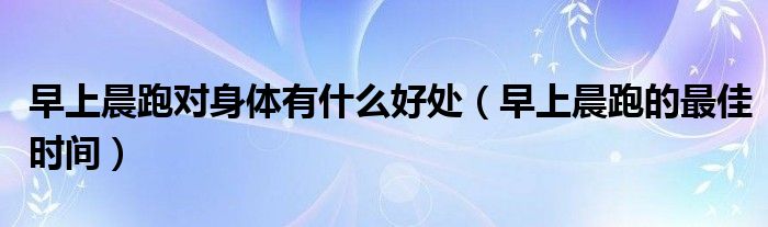 早上晨跑对身体有什么好处（早上晨跑的最佳时间）