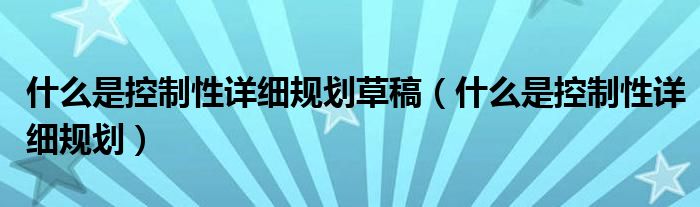 什么是控制性详细规划草稿（什么是控制性详细规划）