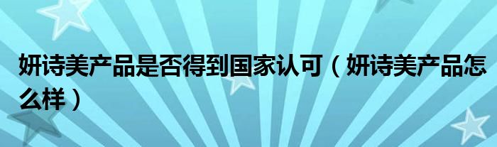 妍诗美产品是否得到国家认可（妍诗美产品怎么样）