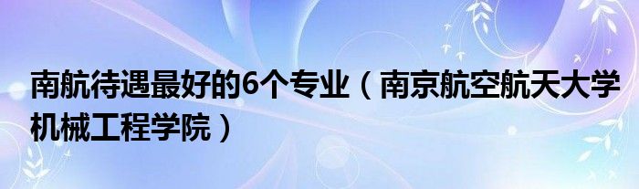 南航待遇最好的6个专业（南京航空航天大学机械工程学院）