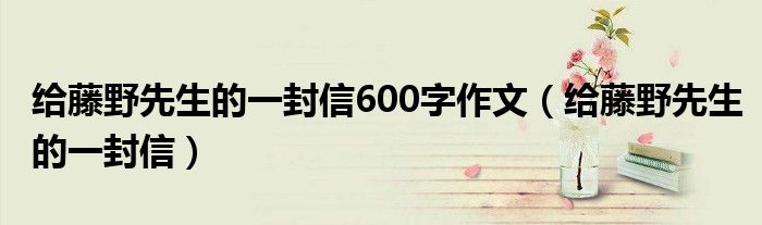 给藤野先生的一封信600字作文（给藤野先生的一封信）