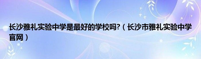长沙雅礼实验中学是最好的学校吗?（长沙市雅礼实验中学官网）