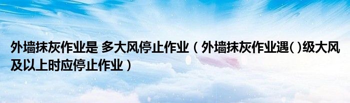 外墙抹灰作业是 多大风停止作业（外墙抹灰作业遇( )级大风及以上时应停止作业）