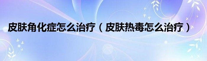 皮肤角化症怎么治疗（皮肤热毒怎么治疗）